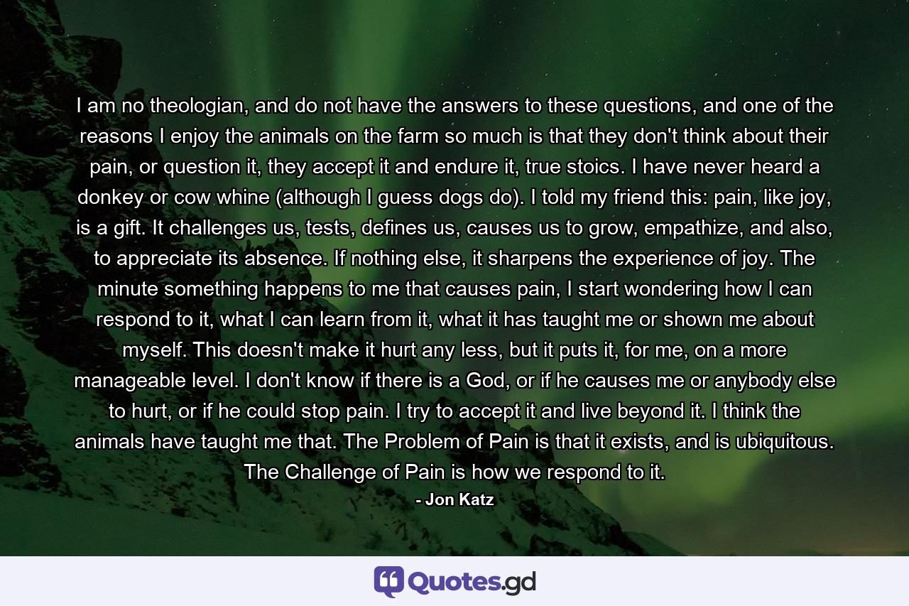 I am no theologian, and do not have the answers to these questions, and one of the reasons I enjoy the animals on the farm so much is that they don't think about their pain, or question it, they accept it and endure it, true stoics. I have never heard a donkey or cow whine (although I guess dogs do). I told my friend this: pain, like joy, is a gift. It challenges us, tests, defines us, causes us to grow, empathize, and also, to appreciate its absence. If nothing else, it sharpens the experience of joy. The minute something happens to me that causes pain, I start wondering how I can respond to it, what I can learn from it, what it has taught me or shown me about myself. This doesn't make it hurt any less, but it puts it, for me, on a more manageable level. I don't know if there is a God, or if he causes me or anybody else to hurt, or if he could stop pain. I try to accept it and live beyond it. I think the animals have taught me that. The Problem of Pain is that it exists, and is ubiquitous. The Challenge of Pain is how we respond to it. - Quote by Jon Katz