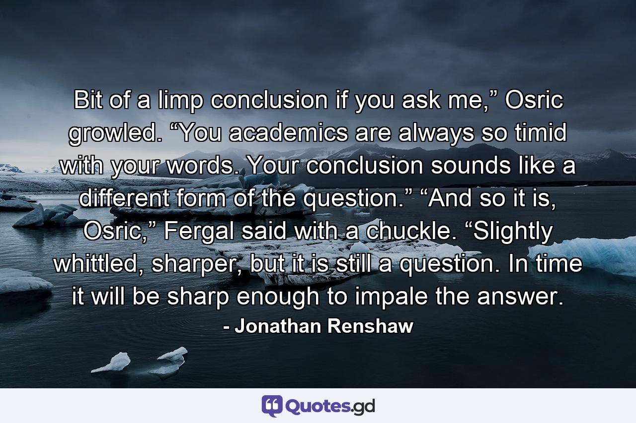 Bit of a limp conclusion if you ask me,” Osric growled. “You academics are always so timid with your words. Your conclusion sounds like a different form of the question.” “And so it is, Osric,” Fergal said with a chuckle. “Slightly whittled, sharper, but it is still a question. In time it will be sharp enough to impale the answer. - Quote by Jonathan Renshaw