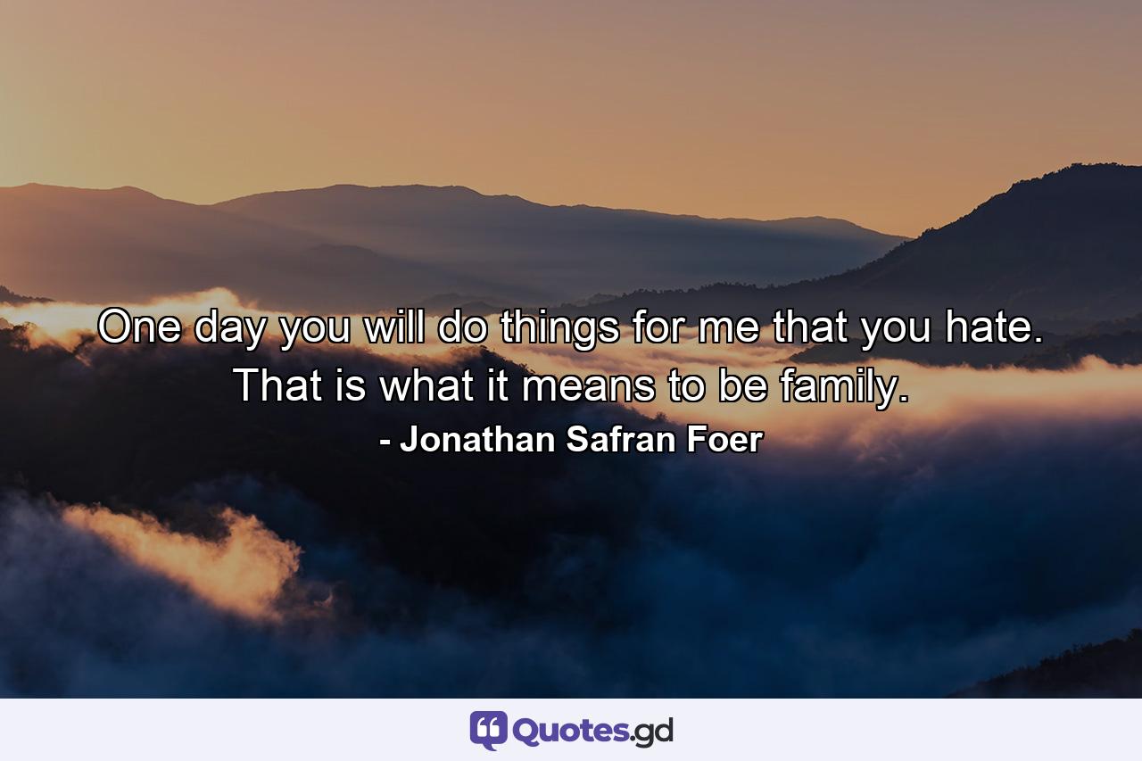 One day you will do things for me that you hate. That is what it means to be family. - Quote by Jonathan Safran Foer