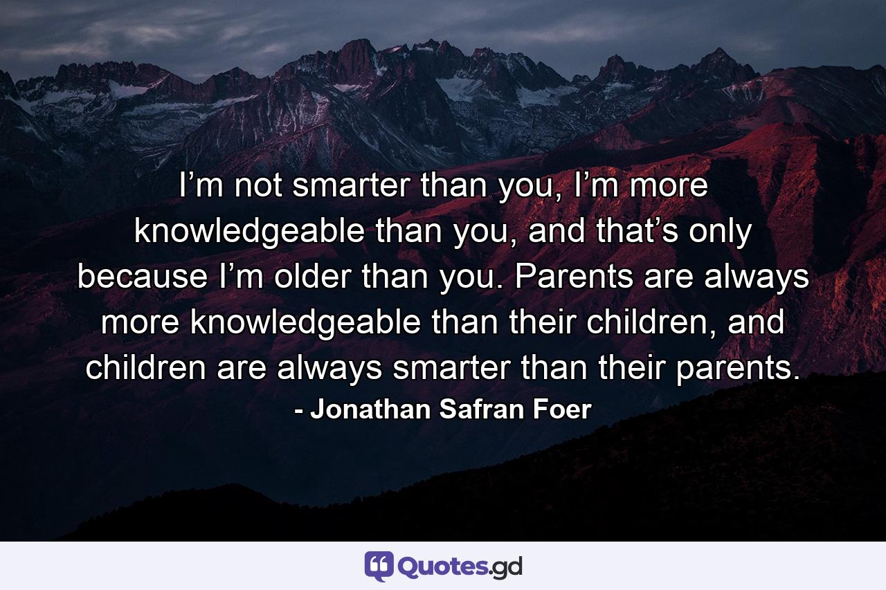 I’m not smarter than you, I’m more knowledgeable than you, and that’s only because I’m older than you. Parents are always more knowledgeable than their children, and children are always smarter than their parents. - Quote by Jonathan Safran Foer