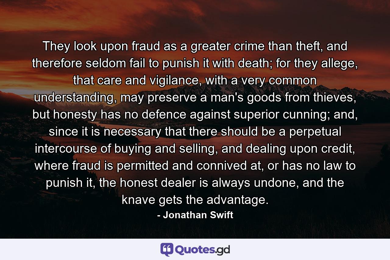 They look upon fraud as a greater crime than theft, and therefore seldom fail to punish it with death; for they allege, that care and vigilance, with a very common understanding, may preserve a man's goods from thieves, but honesty has no defence against superior cunning; and, since it is necessary that there should be a perpetual intercourse of buying and selling, and dealing upon credit, where fraud is permitted and connived at, or has no law to punish it, the honest dealer is always undone, and the knave gets the advantage. - Quote by Jonathan Swift