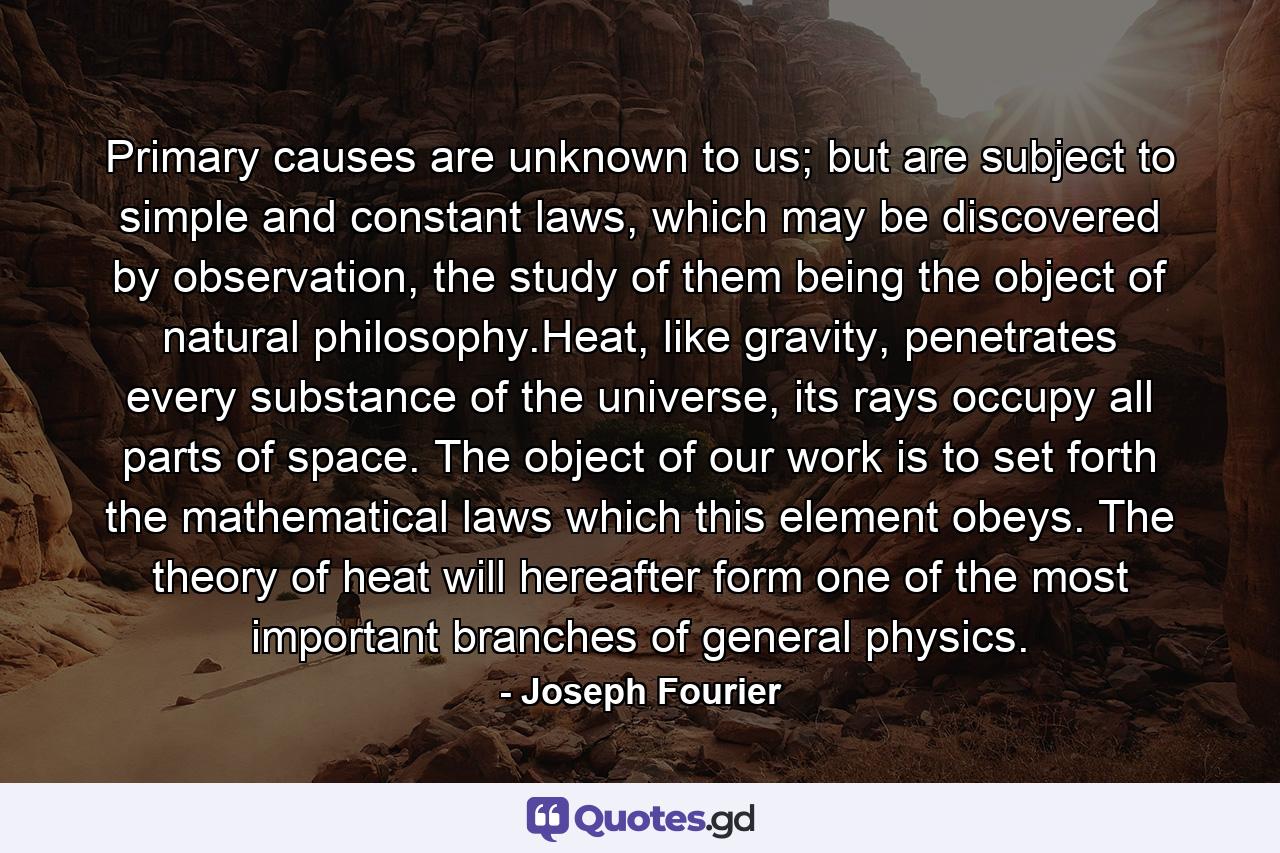 Primary causes are unknown to us; but are subject to simple and constant laws, which may be discovered by observation, the study of them being the object of natural philosophy.Heat, like gravity, penetrates every substance of the universe, its rays occupy all parts of space. The object of our work is to set forth the mathematical laws which this element obeys. The theory of heat will hereafter form one of the most important branches of general physics. - Quote by Joseph Fourier