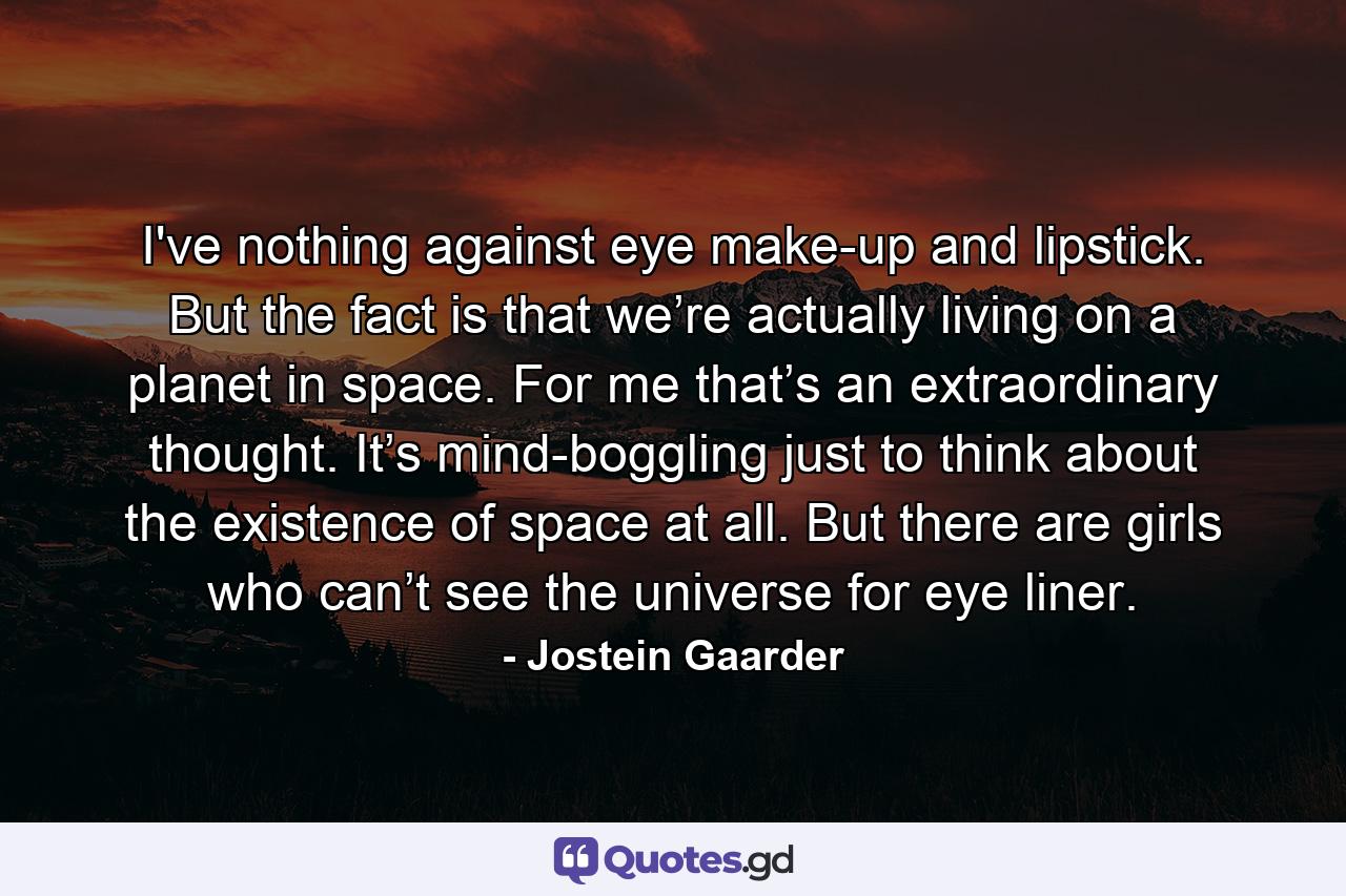 I've nothing against eye make-up and lipstick. But the fact is that we’re actually living on a planet in space. For me that’s an extraordinary thought. It’s mind-boggling just to think about the existence of space at all. But there are girls who can’t see the universe for eye liner. - Quote by Jostein Gaarder