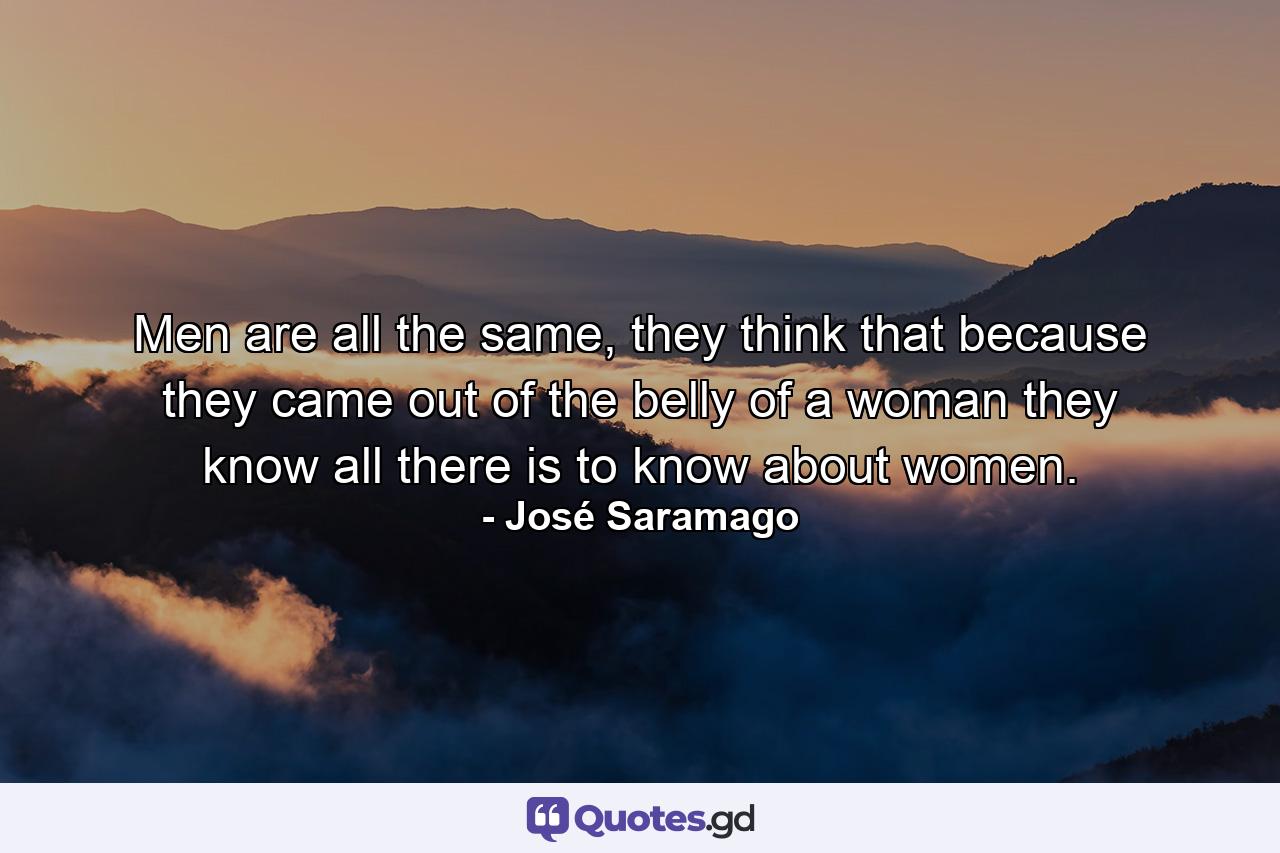 Men are all the same, they think that because they came out of the belly of a woman they know all there is to know about women. - Quote by José Saramago