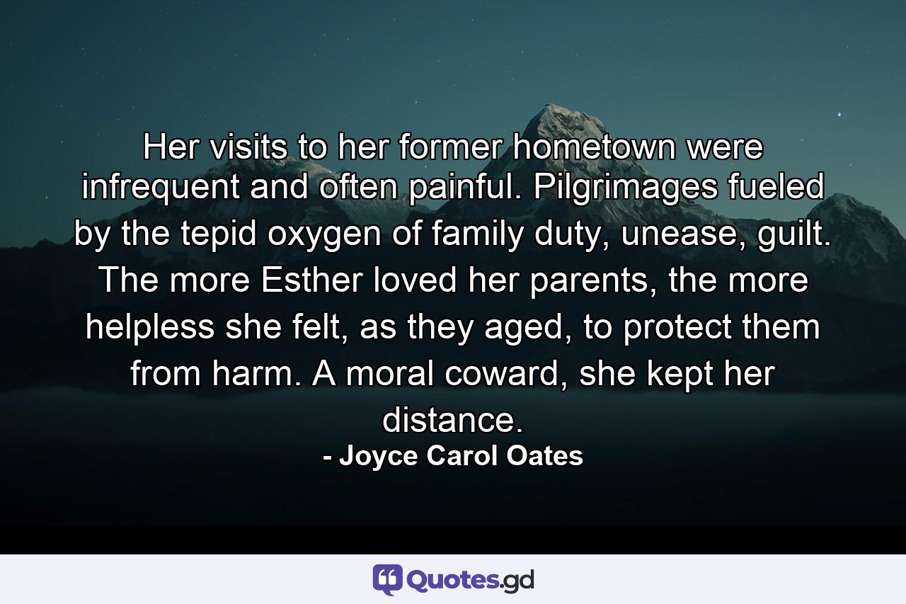 Her visits to her former hometown were infrequent and often painful. Pilgrimages fueled by the tepid oxygen of family duty, unease, guilt. The more Esther loved her parents, the more helpless she felt, as they aged, to protect them from harm. A moral coward, she kept her distance. - Quote by Joyce Carol Oates