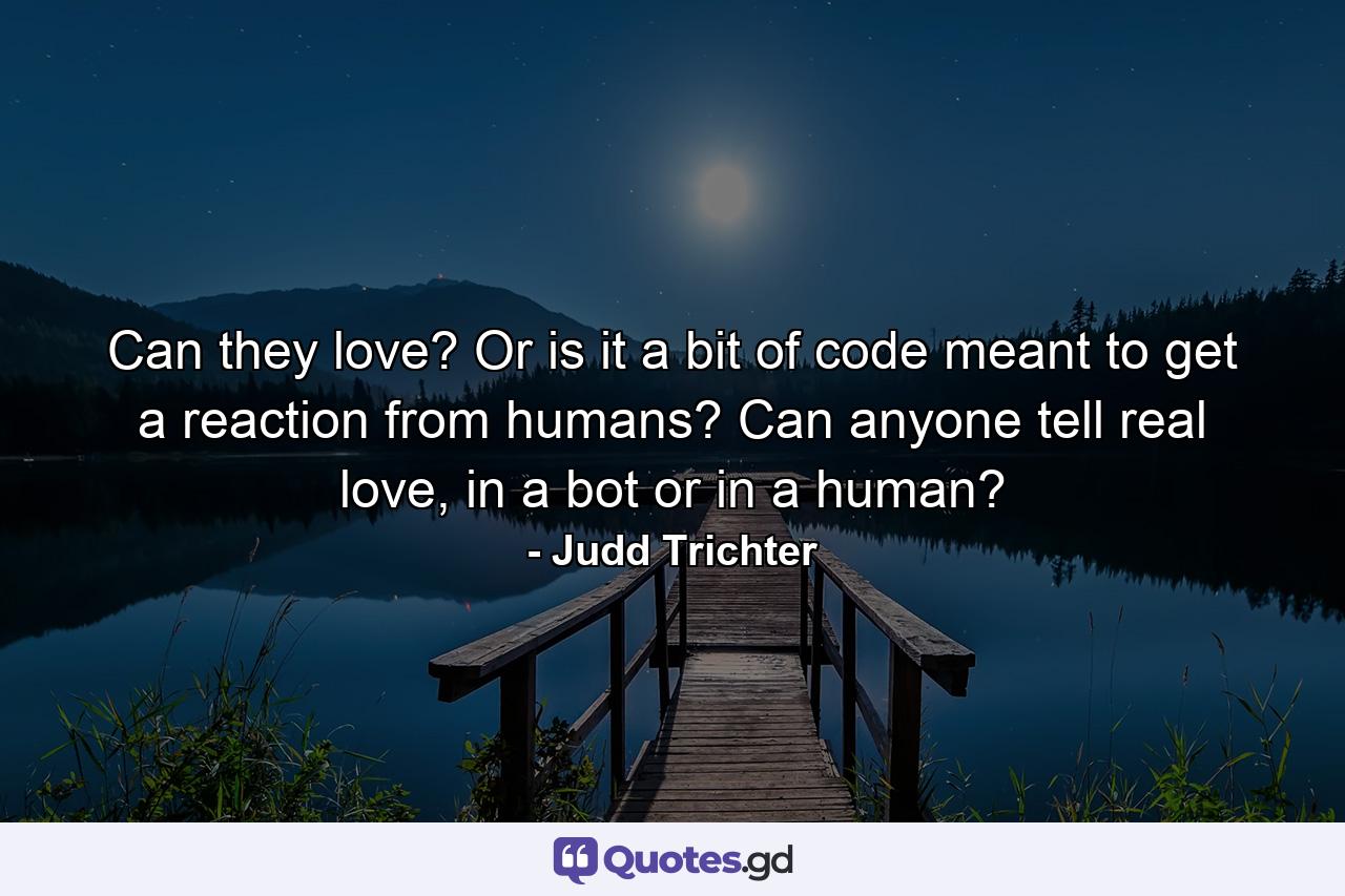 Can they love? Or is it a bit of code meant to get a reaction from humans? Can anyone tell real love, in a bot or in a human? - Quote by Judd Trichter