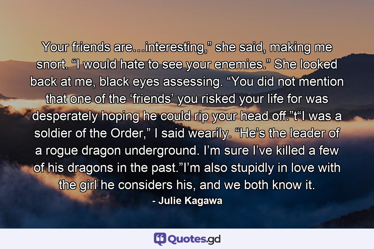 Your friends are…interesting,” she said, making me snort. “I would hate to see your enemies.” She looked back at me, black eyes assessing. “You did not mention that one of the ‘friends’ you risked your life for was desperately hoping he could rip your head off.”t“I was a soldier of the Order,” I said wearily. “He’s the leader of a rogue dragon underground. I’m sure I’ve killed a few of his dragons in the past.”I’m also stupidly in love with the girl he considers his, and we both know it. - Quote by Julie Kagawa