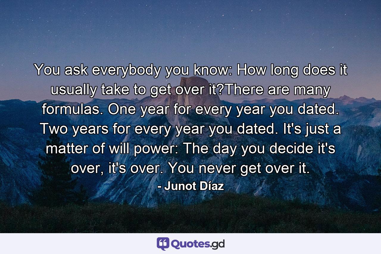 You ask everybody you know: How long does it usually take to get over it?There are many formulas. One year for every year you dated. Two years for every year you dated. It's just a matter of will power: The day you decide it's over, it's over. You never get over it. - Quote by Junot Díaz