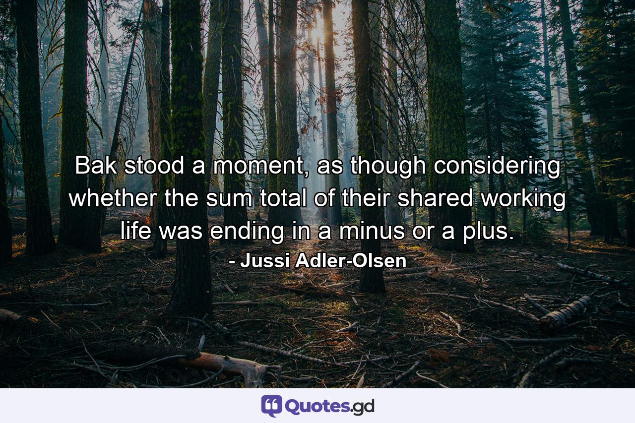 Bak stood a moment, as though considering whether the sum total of their shared working life was ending in a minus or a plus. - Quote by Jussi Adler-Olsen