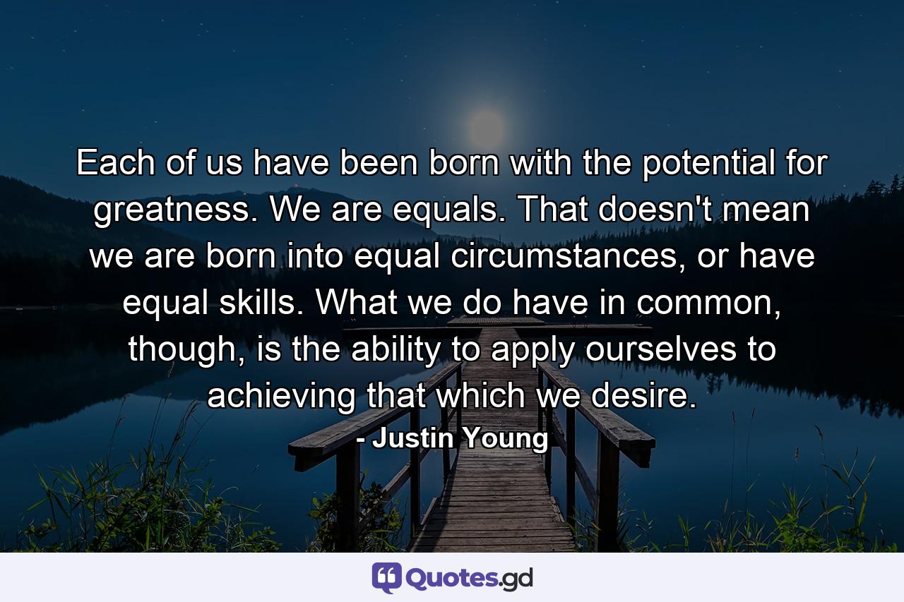 Each of us have been born with the potential for greatness. We are equals. That doesn't mean we are born into equal circumstances, or have equal skills. What we do have in common, though, is the ability to apply ourselves to achieving that which we desire. - Quote by Justin Young