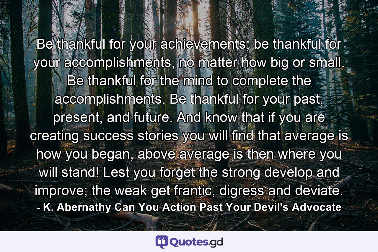 Be thankful for your achievements; be thankful for your accomplishments, no matter how big or small. Be thankful for the mind to complete the accomplishments. Be thankful for your past, present, and future. And know that if you are creating success stories you will find that average is how you began, above average is then where you will stand! Lest you forget the strong develop and improve; the weak get frantic, digress and deviate. - Quote by K. Abernathy Can You Action Past Your Devil's Advocate