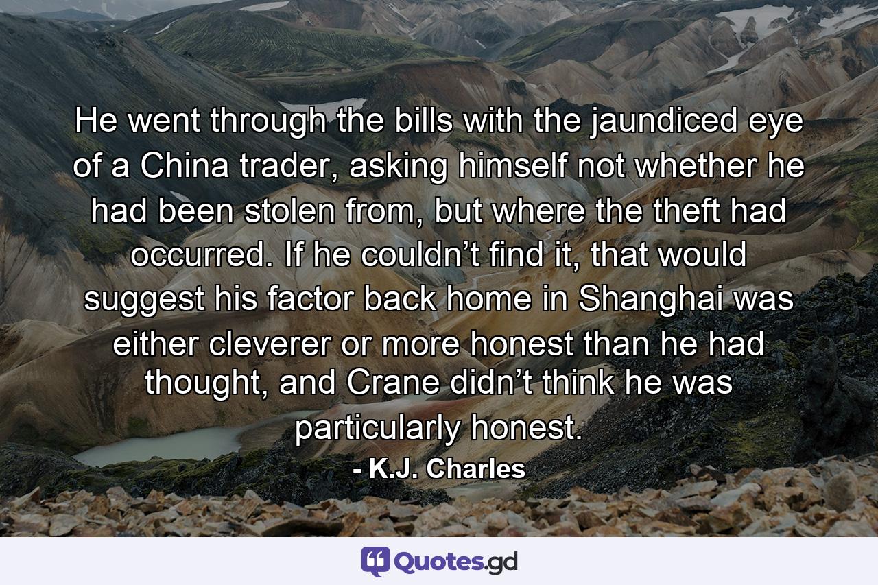 He went through the bills with the jaundiced eye of a China trader, asking himself not whether he had been stolen from, but where the theft had occurred. If he couldn’t find it, that would suggest his factor back home in Shanghai was either cleverer or more honest than he had thought, and Crane didn’t think he was particularly honest. - Quote by K.J. Charles