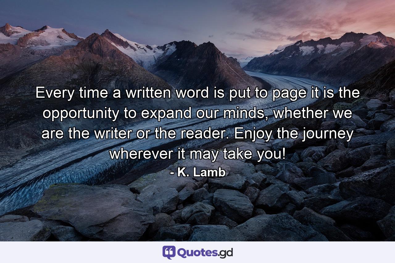 Every time a written word is put to page it is the opportunity to expand our minds, whether we are the writer or the reader. Enjoy the journey wherever it may take you! - Quote by K. Lamb