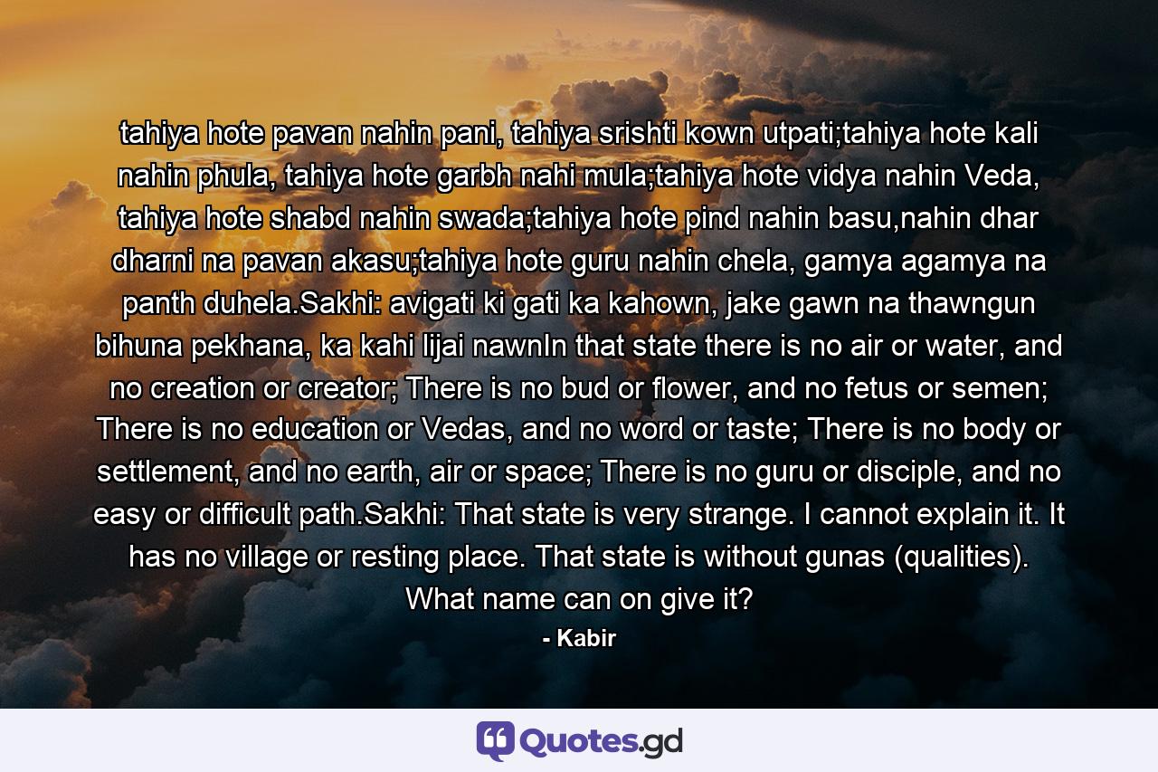 tahiya hote pavan nahin pani, tahiya srishti kown utpati;tahiya hote kali nahin phula, tahiya hote garbh nahi mula;tahiya hote vidya nahin Veda, tahiya hote shabd nahin swada;tahiya hote pind nahin basu,nahin dhar dharni na pavan akasu;tahiya hote guru nahin chela, gamya agamya na panth duhela.Sakhi: avigati ki gati ka kahown, jake gawn na thawngun bihuna pekhana, ka kahi lijai nawnIn that state there is no air or water, and no creation or creator; There is no bud or flower, and no fetus or semen; There is no education or Vedas, and no word or taste; There is no body or settlement, and no earth, air or space; There is no guru or disciple, and no easy or difficult path.Sakhi: That state is very strange. I cannot explain it. It has no village or resting place. That state is without gunas (qualities). What name can on give it? - Quote by Kabir