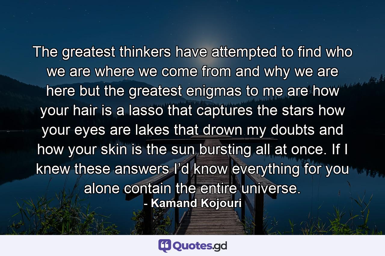 The greatest thinkers have attempted to find who we are where we come from and why we are here but the greatest enigmas to me are how your hair is a lasso that captures the stars how your eyes are lakes that drown my doubts and how your skin is the sun bursting all at once. If I knew these answers I’d know everything for you alone contain the entire universe. - Quote by Kamand Kojouri