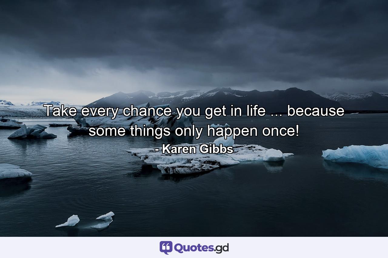 Take every chance you get in life ... because some things only happen once! - Quote by Karen Gibbs