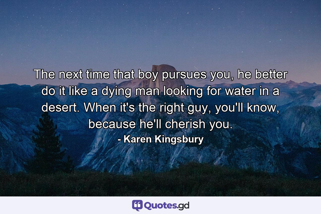 The next time that boy pursues you, he better do it like a dying man looking for water in a desert. When it's the right guy, you'll know, because he'll cherish you. - Quote by Karen Kingsbury