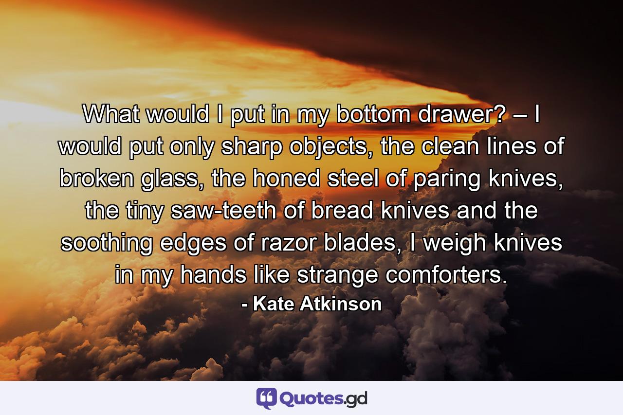 What would I put in my bottom drawer? – I would put only sharp objects, the clean lines of broken glass, the honed steel of paring knives, the tiny saw-teeth of bread knives and the soothing edges of razor blades, I weigh knives in my hands like strange comforters. - Quote by Kate Atkinson