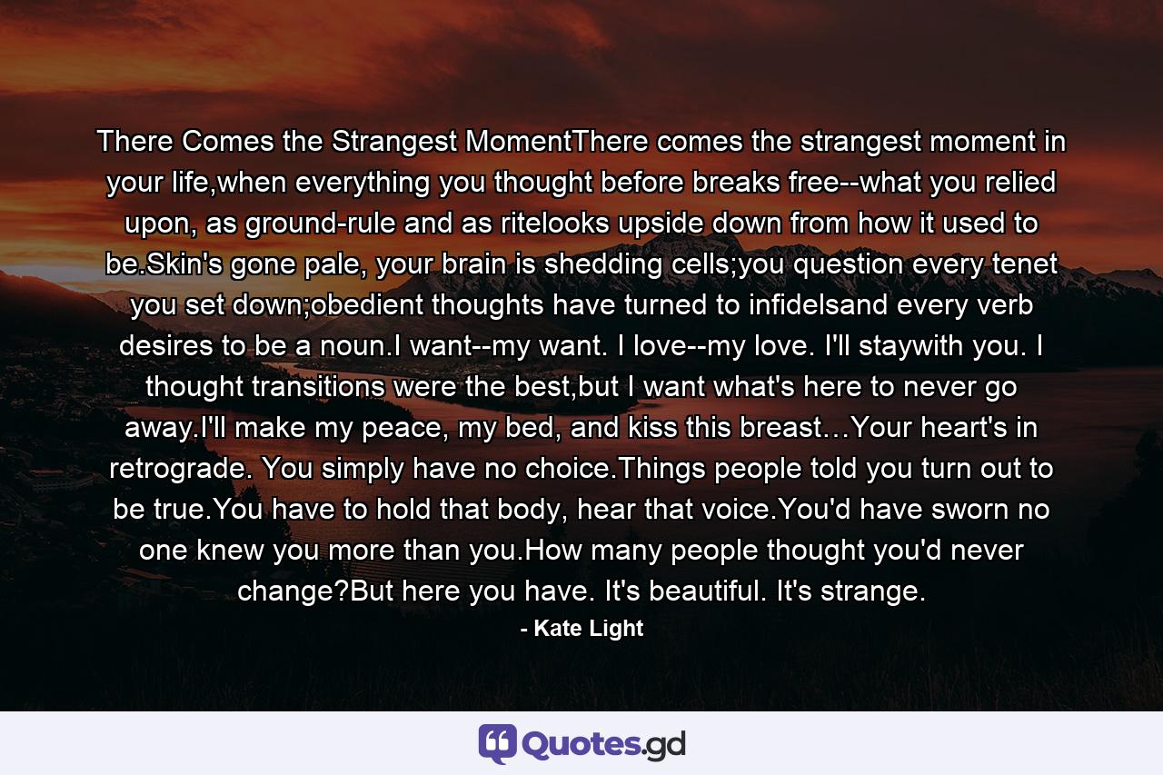 There Comes the Strangest MomentThere comes the strangest moment in your life,when everything you thought before breaks free--what you relied upon, as ground-rule and as ritelooks upside down from how it used to be.Skin's gone pale, your brain is shedding cells;you question every tenet you set down;obedient thoughts have turned to infidelsand every verb desires to be a noun.I want--my want. I love--my love. I'll staywith you. I thought transitions were the best,but I want what's here to never go away.I'll make my peace, my bed, and kiss this breast…Your heart's in retrograde. You simply have no choice.Things people told you turn out to be true.You have to hold that body, hear that voice.You'd have sworn no one knew you more than you.How many people thought you'd never change?But here you have. It's beautiful. It's strange. - Quote by Kate Light