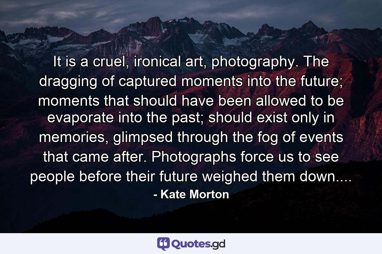 It is a cruel, ironical art, photography. The dragging of captured moments into the future; moments that should have been allowed to be evaporate into the past; should exist only in memories, glimpsed through the fog of events that came after. Photographs force us to see people before their future weighed them down.... - Quote by Kate Morton