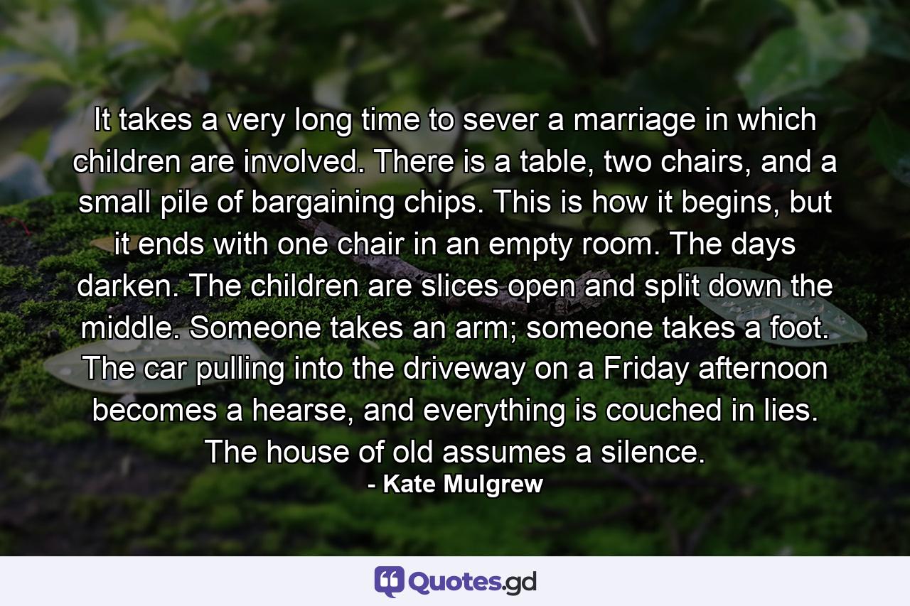 It takes a very long time to sever a marriage in which children are involved. There is a table, two chairs, and a small pile of bargaining chips. This is how it begins, but it ends with one chair in an empty room. The days darken. The children are slices open and split down the middle. Someone takes an arm; someone takes a foot. The car pulling into the driveway on a Friday afternoon becomes a hearse, and everything is couched in lies. The house of old assumes a silence. - Quote by Kate Mulgrew