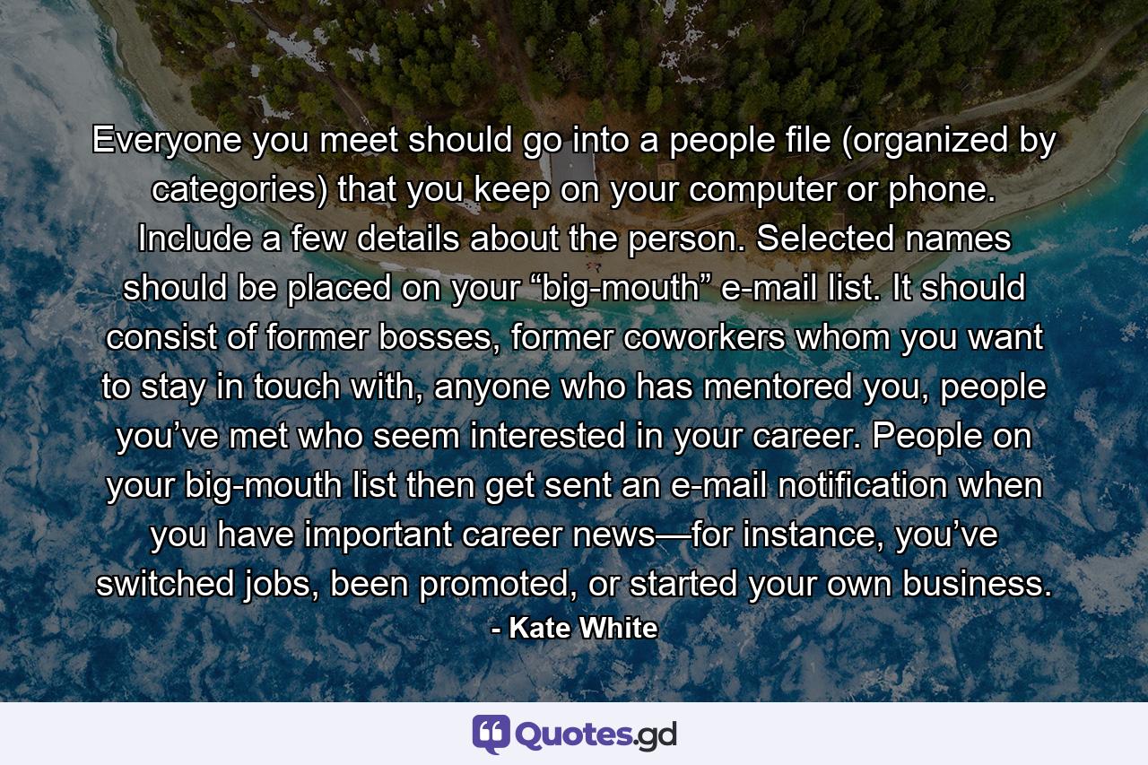 Everyone you meet should go into a people file (organized by categories) that you keep on your computer or phone. Include a few details about the person. Selected names should be placed on your “big-mouth” e-mail list. It should consist of former bosses, former coworkers whom you want to stay in touch with, anyone who has mentored you, people you’ve met who seem interested in your career. People on your big-mouth list then get sent an e-mail notification when you have important career news—for instance, you’ve switched jobs, been promoted, or started your own business. - Quote by Kate White