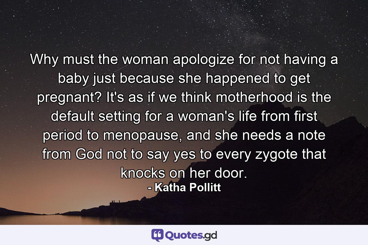 Why must the woman apologize for not having a baby just because she happened to get pregnant? It's as if we think motherhood is the default setting for a woman's life from first period to menopause, and she needs a note from God not to say yes to every zygote that knocks on her door. - Quote by Katha Pollitt