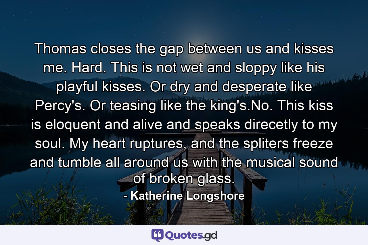 Thomas closes the gap between us and kisses me. Hard. This is not wet and sloppy like his playful kisses. Or dry and desperate like Percy's. Or teasing like the king's.No. This kiss is eloquent and alive and speaks direcetly to my soul. My heart ruptures, and the spliters freeze and tumble all around us with the musical sound of broken glass. - Quote by Katherine Longshore