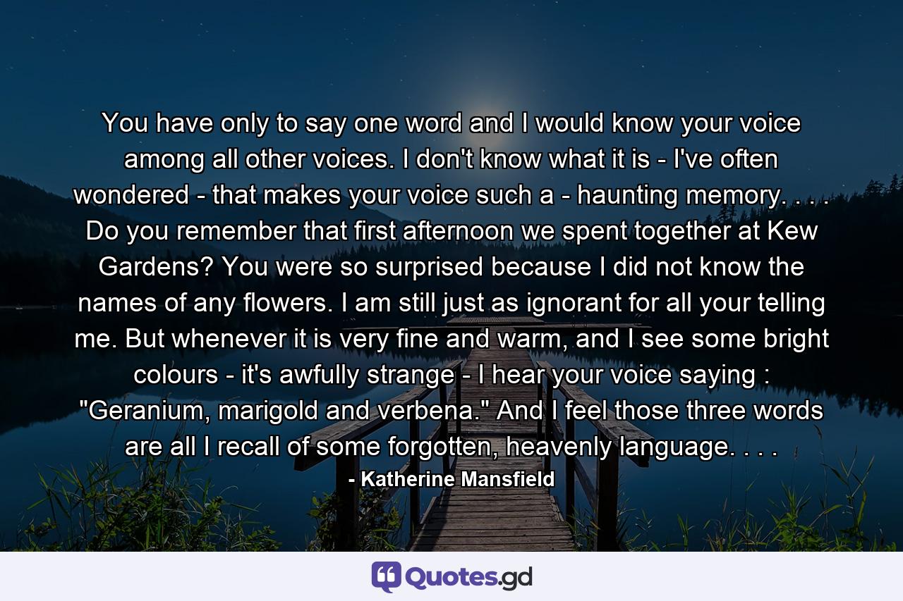 You have only to say one word and I would know your voice among all other voices. I don't know what it is - I've often wondered - that makes your voice such a - haunting memory. . . . Do you remember that first afternoon we spent together at Kew Gardens? You were so surprised because I did not know the names of any flowers. I am still just as ignorant for all your telling me. But whenever it is very fine and warm, and I see some bright colours - it's awfully strange - I hear your voice saying : 