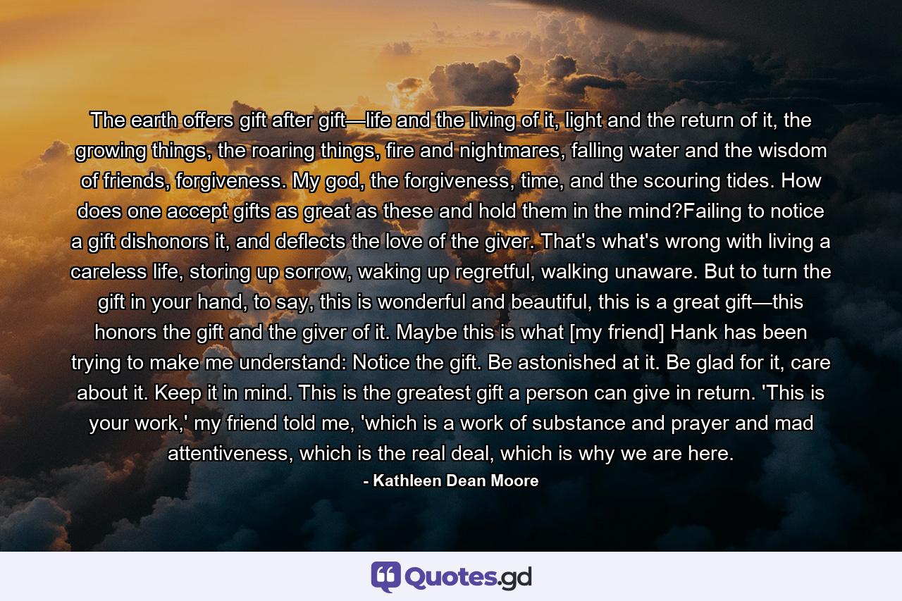 The earth offers gift after gift—life and the living of it, light and the return of it, the growing things, the roaring things, fire and nightmares, falling water and the wisdom of friends, forgiveness. My god, the forgiveness, time, and the scouring tides. How does one accept gifts as great as these and hold them in the mind?Failing to notice a gift dishonors it, and deflects the love of the giver. That's what's wrong with living a careless life, storing up sorrow, waking up regretful, walking unaware. But to turn the gift in your hand, to say, this is wonderful and beautiful, this is a great gift—this honors the gift and the giver of it. Maybe this is what [my friend] Hank has been trying to make me understand: Notice the gift. Be astonished at it. Be glad for it, care about it. Keep it in mind. This is the greatest gift a person can give in return. 'This is your work,' my friend told me, 'which is a work of substance and prayer and mad attentiveness, which is the real deal, which is why we are here. - Quote by Kathleen Dean Moore