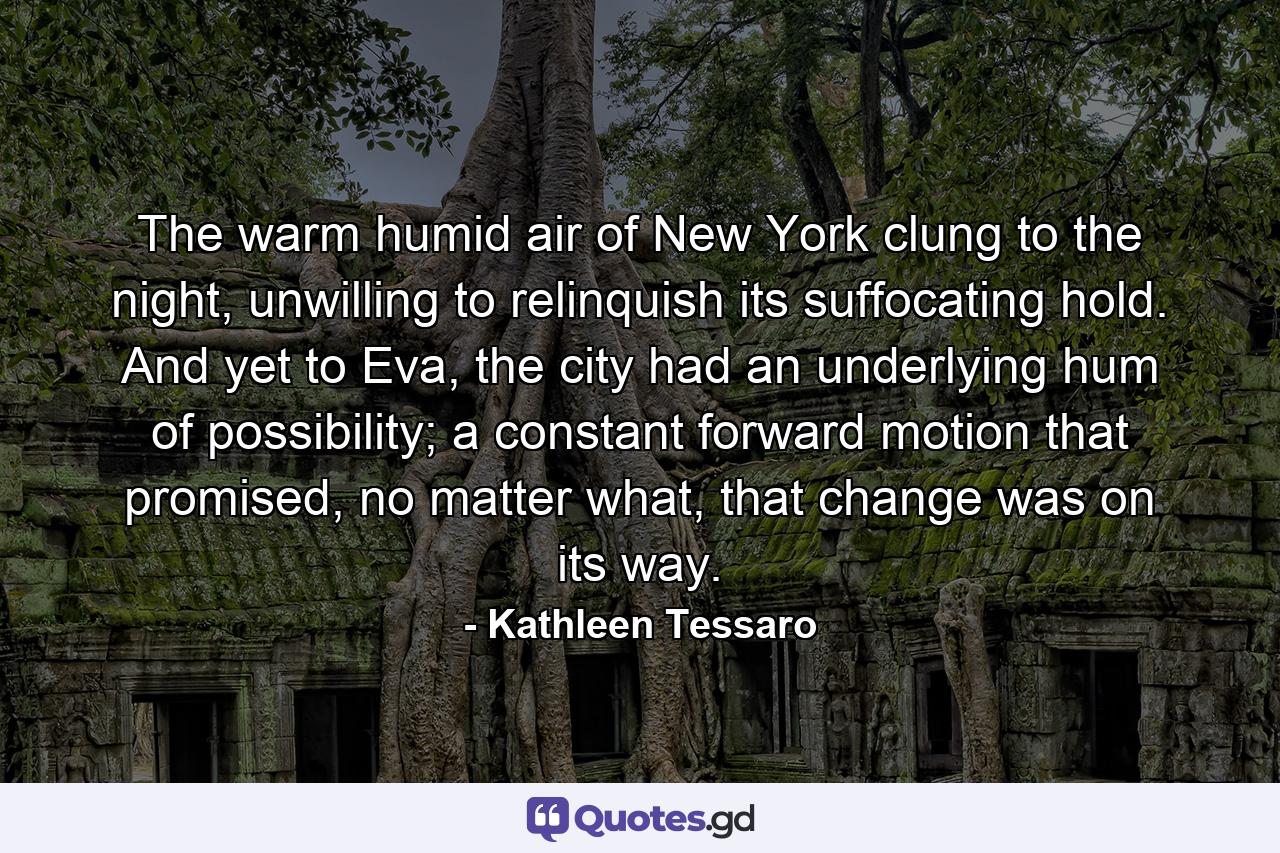 The warm humid air of New York clung to the night, unwilling to relinquish its suffocating hold. And yet to Eva, the city had an underlying hum of possibility; a constant forward motion that promised, no matter what, that change was on its way. - Quote by Kathleen Tessaro