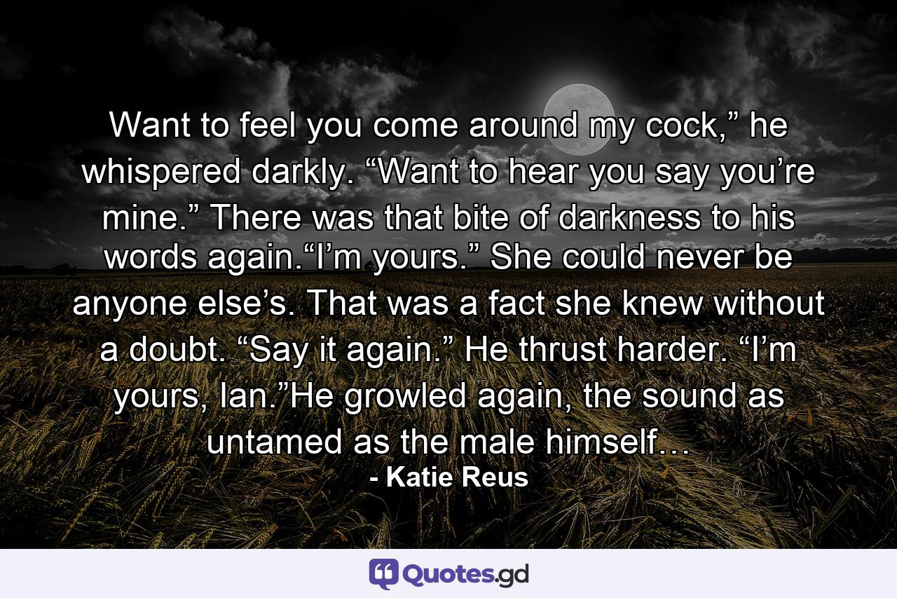 Want to feel you come around my cock,” he whispered darkly. “Want to hear you say you’re mine.” There was that bite of darkness to his words again.“I’m yours.” She could never be anyone else’s. That was a fact she knew without a doubt. “Say it again.” He thrust harder. “I’m yours, Ian.”He growled again, the sound as untamed as the male himself… - Quote by Katie Reus