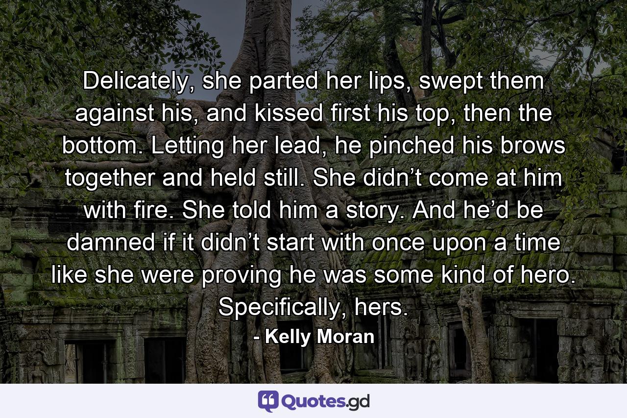 Delicately, she parted her lips, swept them against his, and kissed first his top, then the bottom. Letting her lead, he pinched his brows together and held still. She didn’t come at him with fire. She told him a story. And he’d be damned if it didn’t start with once upon a time like she were proving he was some kind of hero. Specifically, hers. - Quote by Kelly Moran