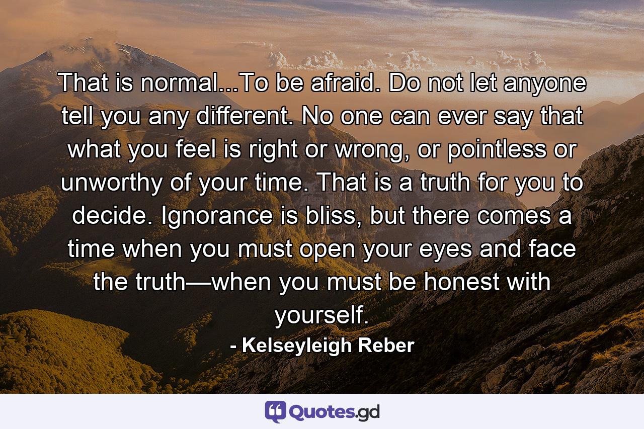 That is normal...To be afraid. Do not let anyone tell you any different. No one can ever say that what you feel is right or wrong, or pointless or unworthy of your time. That is a truth for you to decide. Ignorance is bliss, but there comes a time when you must open your eyes and face the truth—when you must be honest with yourself. - Quote by Kelseyleigh Reber