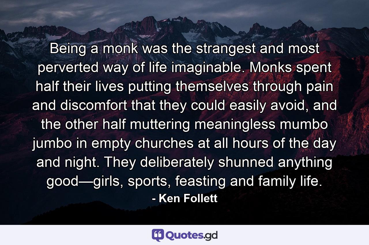 Being a monk was the strangest and most perverted way of life imaginable. Monks spent half their lives putting themselves through pain and discomfort that they could easily avoid, and the other half muttering meaningless mumbo jumbo in empty churches at all hours of the day and night. They deliberately shunned anything good—girls, sports, feasting and family life. - Quote by Ken Follett