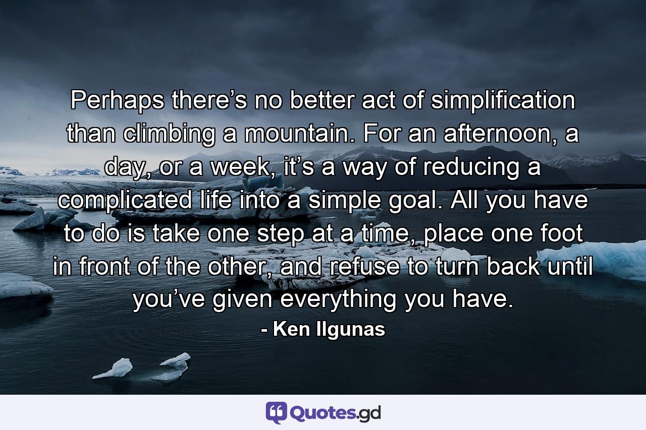 Perhaps there’s no better act of simplification than climbing a mountain. For an afternoon, a day, or a week, it’s a way of reducing a complicated life into a simple goal. All you have to do is take one step at a time, place one foot in front of the other, and refuse to turn back until you’ve given everything you have. - Quote by Ken Ilgunas