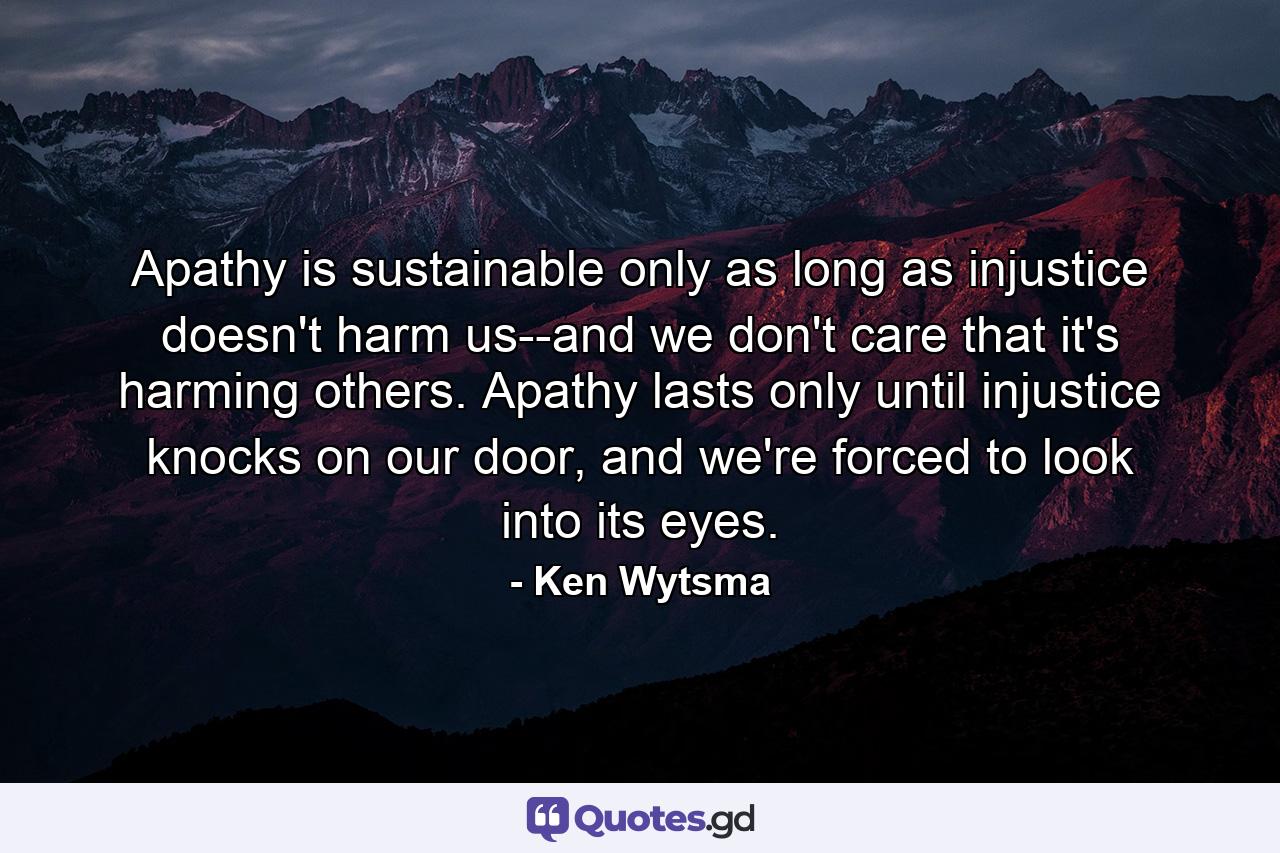 Apathy is sustainable only as long as injustice doesn't harm us--and we don't care that it's harming others. Apathy lasts only until injustice knocks on our door, and we're forced to look into its eyes. - Quote by Ken Wytsma