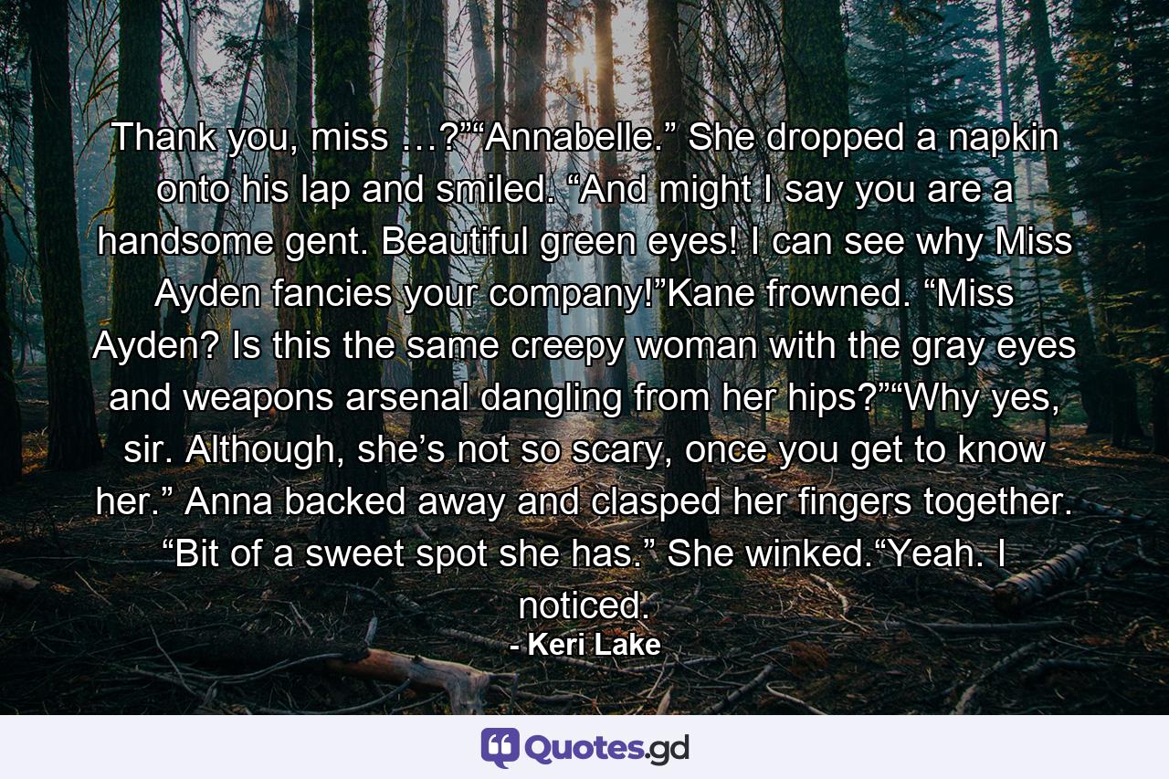 Thank you, miss …?”“Annabelle.” She dropped a napkin onto his lap and smiled. “And might I say you are a handsome gent. Beautiful green eyes! I can see why Miss Ayden fancies your company!”Kane frowned. “Miss Ayden? Is this the same creepy woman with the gray eyes and weapons arsenal dangling from her hips?”“Why yes, sir. Although, she’s not so scary, once you get to know her.” Anna backed away and clasped her fingers together. “Bit of a sweet spot she has.” She winked.“Yeah. I noticed. - Quote by Keri Lake