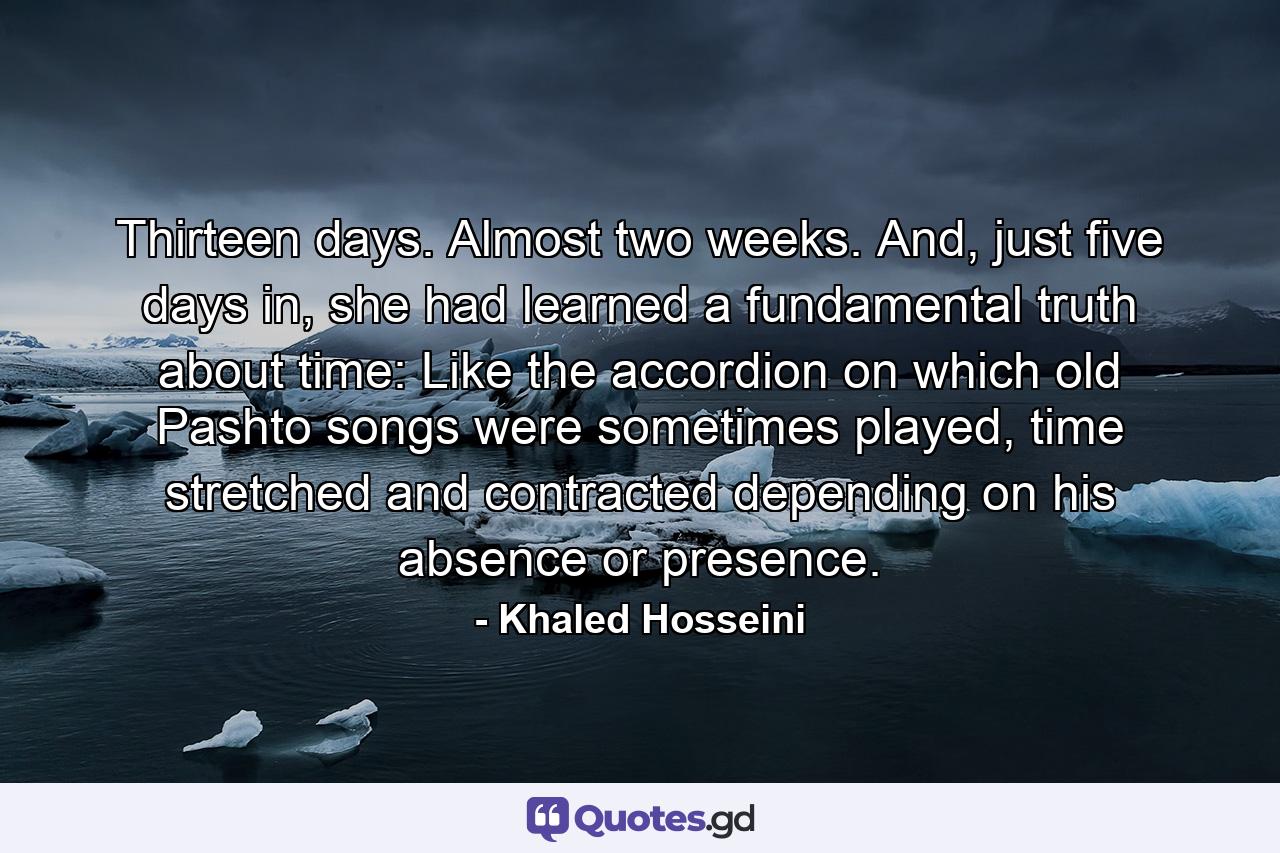 Thirteen days. Almost two weeks. And, just five days in, she had learned a fundamental truth about time: Like the accordion on which old Pashto songs were sometimes played, time stretched and contracted depending on his absence or presence. - Quote by Khaled Hosseini