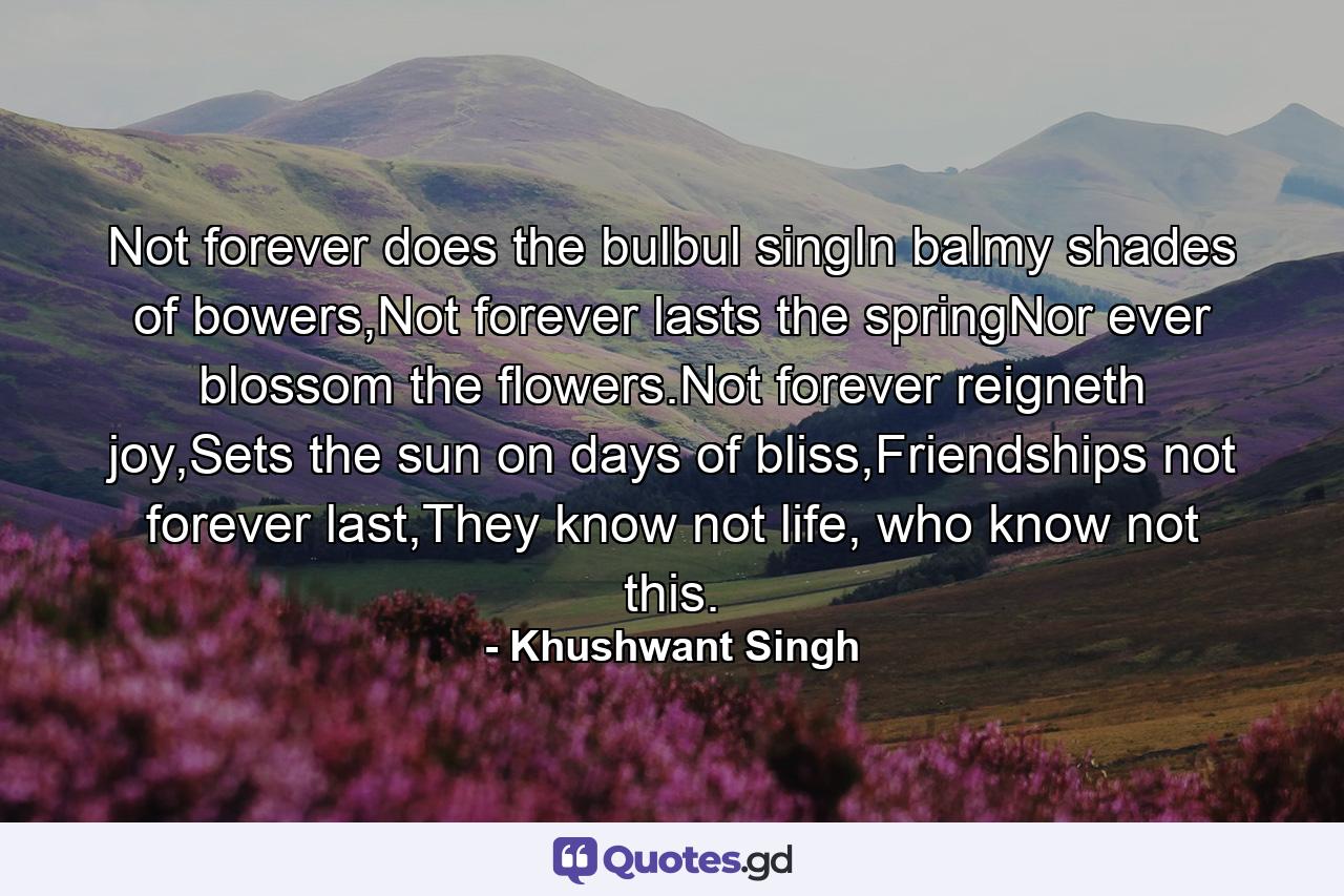 Not forever does the bulbul singIn balmy shades of bowers,Not forever lasts the springNor ever blossom the flowers.Not forever reigneth joy,Sets the sun on days of bliss,Friendships not forever last,They know not life, who know not this. - Quote by Khushwant Singh