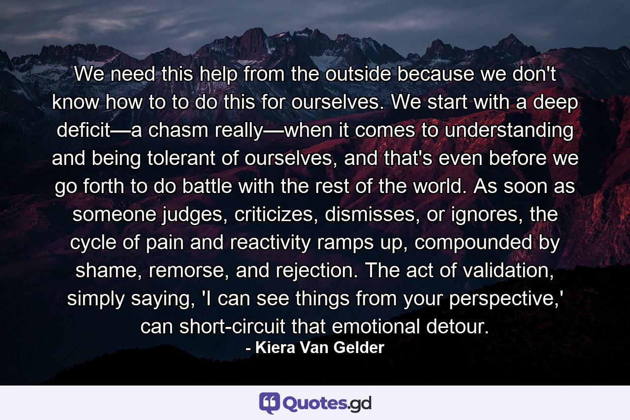 We need this help from the outside because we don't know how to to do this for ourselves. We start with a deep deficit—a chasm really—when it comes to understanding and being tolerant of ourselves, and that's even before we go forth to do battle with the rest of the world. As soon as someone judges, criticizes, dismisses, or ignores, the cycle of pain and reactivity ramps up, compounded by shame, remorse, and rejection. The act of validation, simply saying, 'I can see things from your perspective,' can short-circuit that emotional detour. - Quote by Kiera Van Gelder