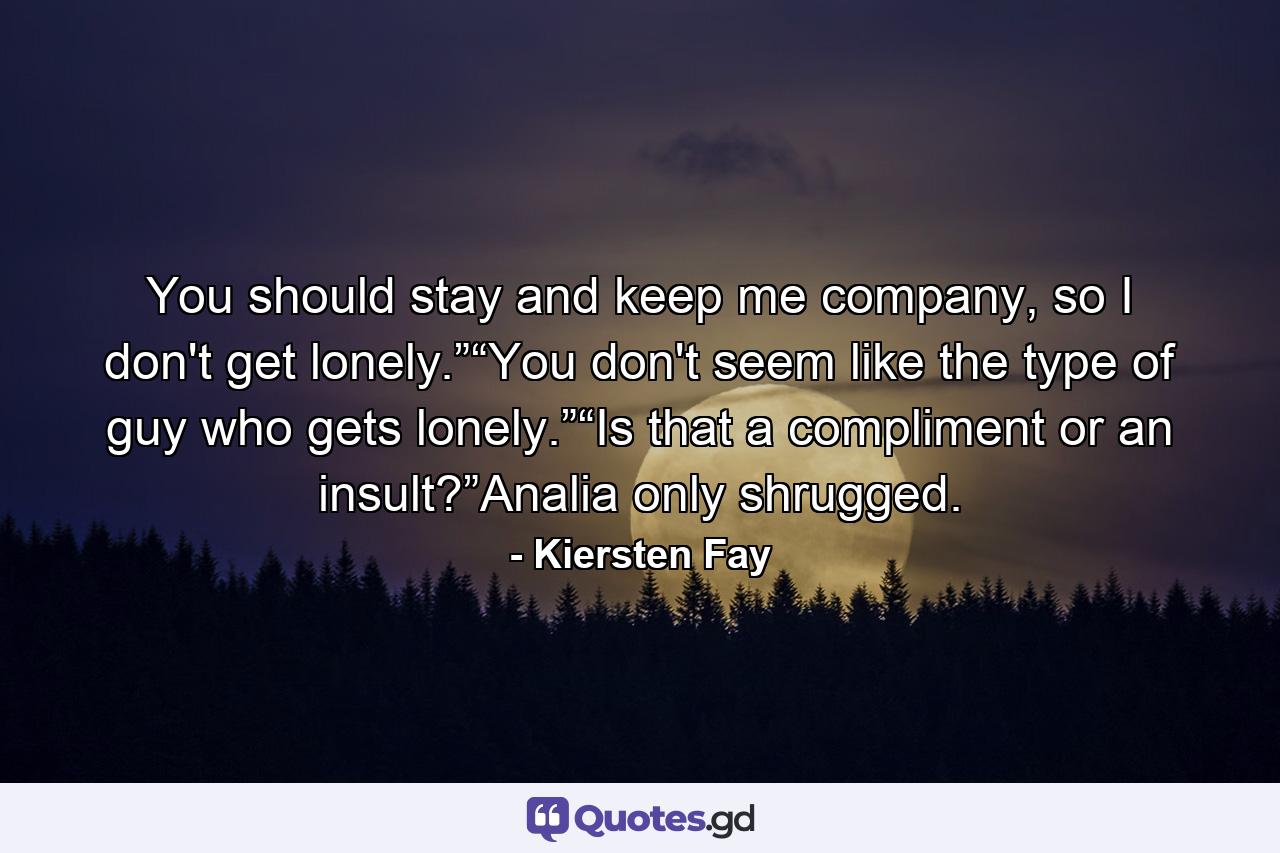 You should stay and keep me company, so I don't get lonely.”“You don't seem like the type of guy who gets lonely.”“Is that a compliment or an insult?”Analia only shrugged. - Quote by Kiersten Fay