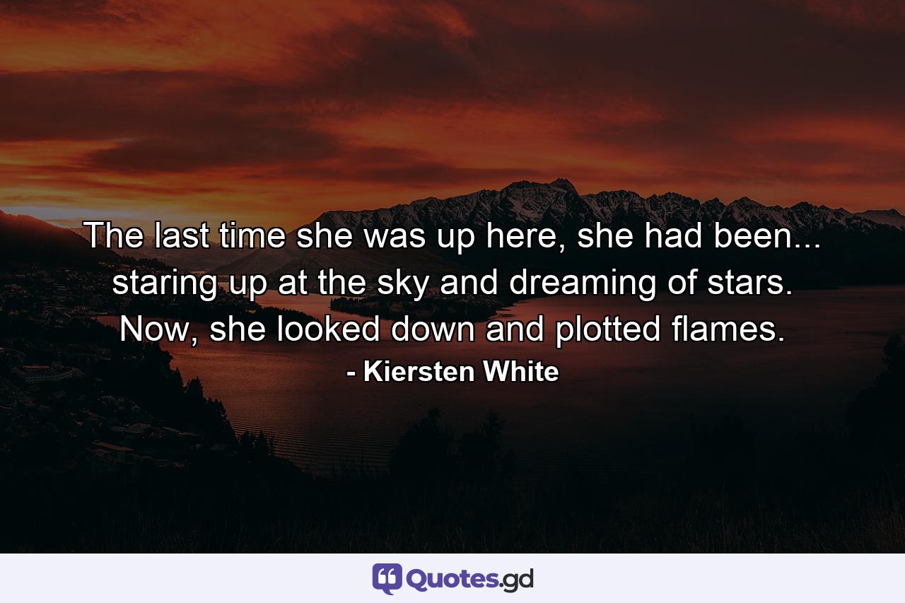 The last time she was up here, she had been... staring up at the sky and dreaming of stars. Now, she looked down and plotted flames. - Quote by Kiersten White