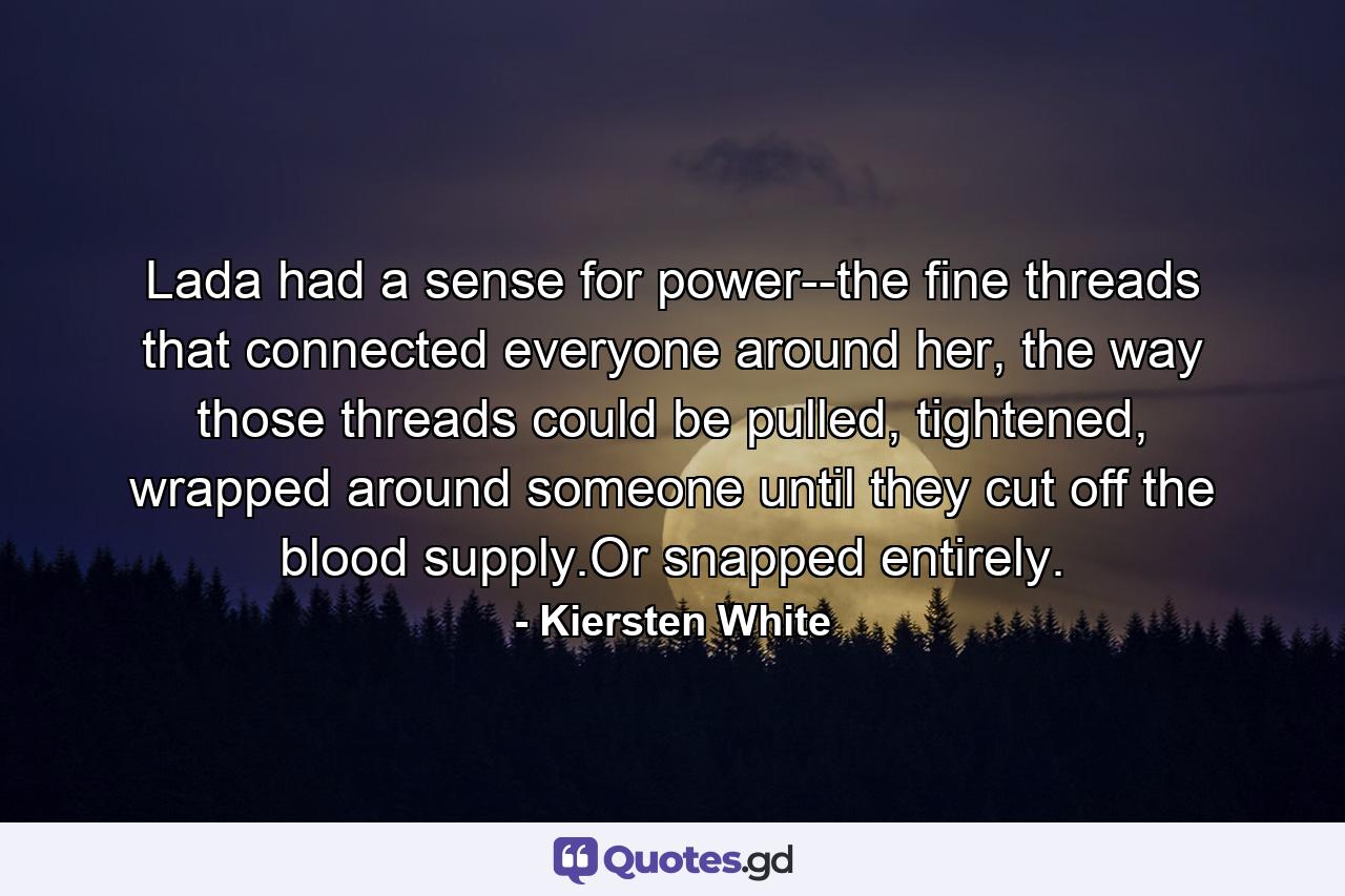 Lada had a sense for power--the fine threads that connected everyone around her, the way those threads could be pulled, tightened, wrapped around someone until they cut off the blood supply.Or snapped entirely. - Quote by Kiersten White