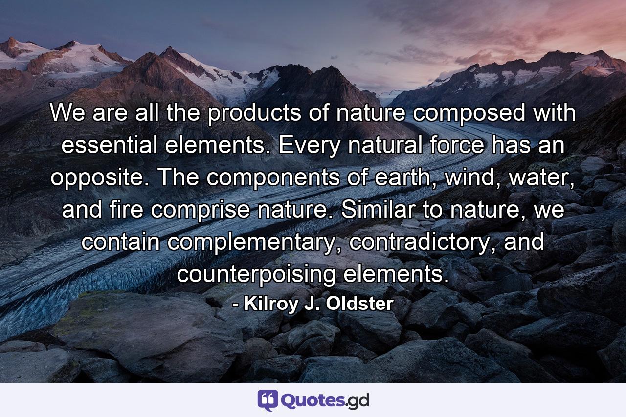 We are all the products of nature composed with essential elements. Every natural force has an opposite. The components of earth, wind, water, and fire comprise nature. Similar to nature, we contain complementary, contradictory, and counterpoising elements. - Quote by Kilroy J. Oldster