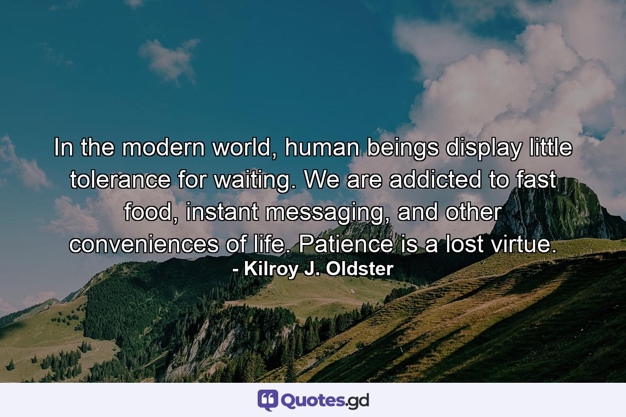 In the modern world, human beings display little tolerance for waiting. We are addicted to fast food, instant messaging, and other conveniences of life. Patience is a lost virtue. - Quote by Kilroy J. Oldster