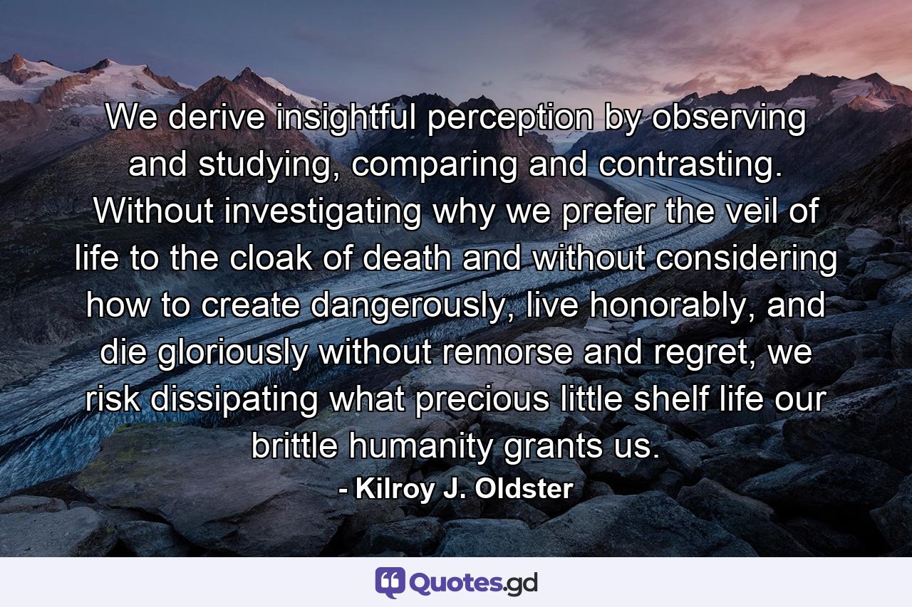 We derive insightful perception by observing and studying, comparing and contrasting. Without investigating why we prefer the veil of life to the cloak of death and without considering how to create dangerously, live honorably, and die gloriously without remorse and regret, we risk dissipating what precious little shelf life our brittle humanity grants us. - Quote by Kilroy J. Oldster