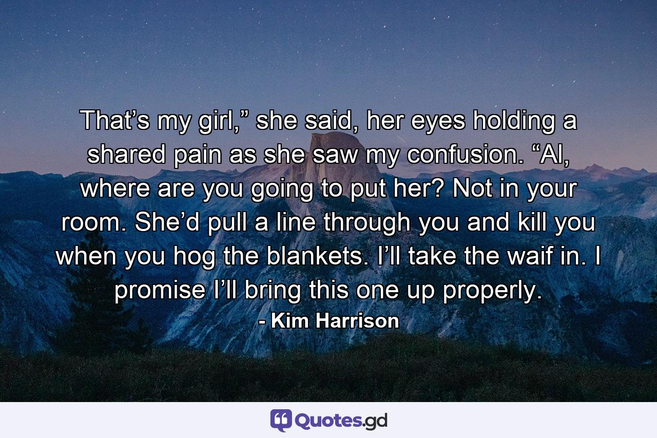 That’s my girl,” she said, her eyes holding a shared pain as she saw my confusion. “Al, where are you going to put her? Not in your room. She’d pull a line through you and kill you when you hog the blankets. I’ll take the waif in. I promise I’ll bring this one up properly. - Quote by Kim Harrison