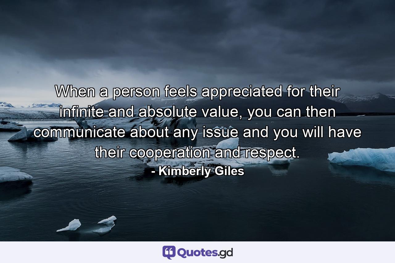 When a person feels appreciated for their infinite and absolute value, you can then communicate about any issue and you will have their cooperation and respect. - Quote by Kimberly Giles