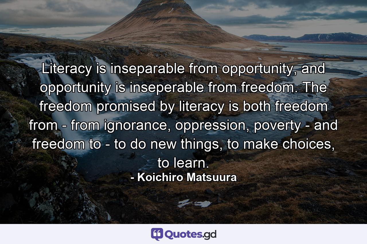 Literacy is inseparable from opportunity, and opportunity is inseperable from freedom. The freedom promised by literacy is both freedom from - from ignorance, oppression, poverty - and freedom to - to do new things, to make choices, to learn. - Quote by Koichiro Matsuura